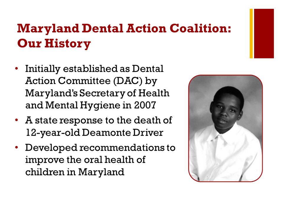 Maryland Dental Action Coalition: Our History Initially established as Dental Action Committee (DAC) by Maryland’s Secretary of Health and Mental Hygiene in 2007 A state response to the death of 12-year-old Deamonte Driver Developed recommendations to improve the oral health of children in Maryland