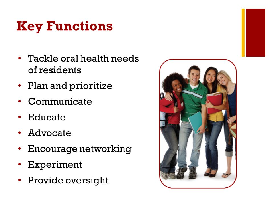Key Functions Tackle oral health needs of residents Plan and prioritize Communicate Educate Advocate Encourage networking Experiment Provide oversight