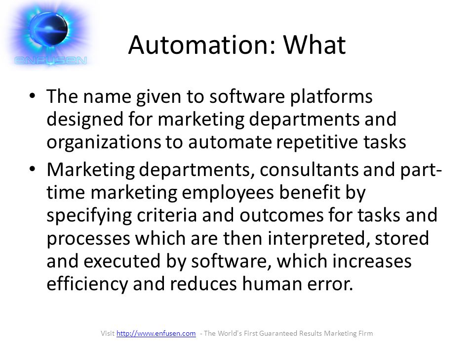 Automation: What The name given to software platforms designed for marketing departments and organizations to automate repetitive tasks Marketing departments, consultants and part- time marketing employees benefit by specifying criteria and outcomes for tasks and processes which are then interpreted, stored and executed by software, which increases efficiency and reduces human error.