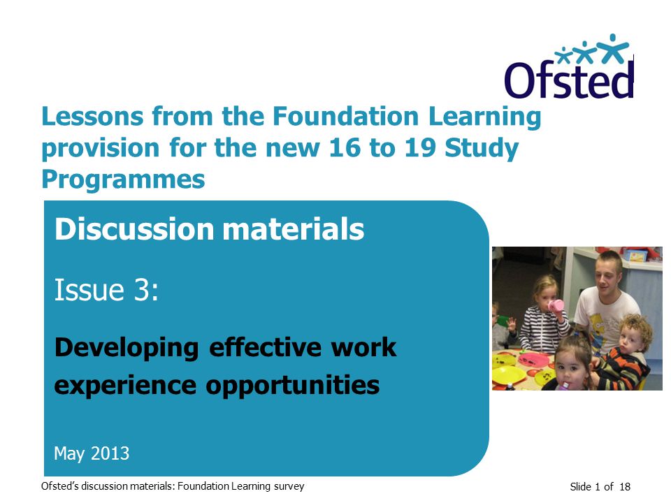 Slide 1 of 18 Lessons from the Foundation Learning provision for the new 16 to 19 Study Programmes Discussion materials Issue 3: Developing effective work experience opportunities May 2013 Ofsted’s discussion materials: Foundation Learning survey