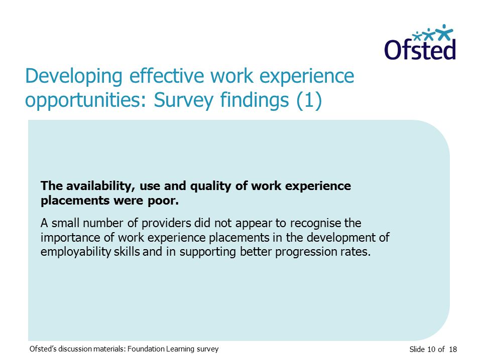 Slide 10 of 18 Developing effective work experience opportunities: Survey findings (1) Ofsted’s discussion materials: Foundation Learning survey The availability, use and quality of work experience placements were poor.