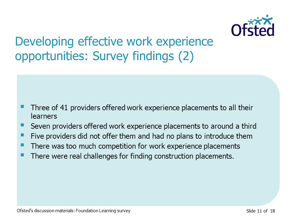 Slide 11 of 18  Three of 41 providers offered work experience placements to all their learners  Seven providers offered work experience placements to around a third  Five providers did not offer them and had no plans to introduce them  There was too much competition for work experience placements  There were real challenges for finding construction placements.