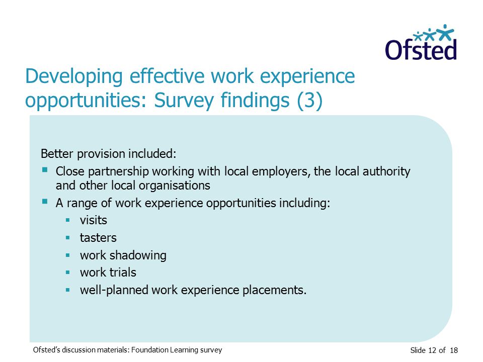Slide 12 of 18 Developing effective work experience opportunities: Survey findings (3) Better provision included:  Close partnership working with local employers, the local authority and other local organisations  A range of work experience opportunities including:  visits  tasters  work shadowing  work trials  well-planned work experience placements.