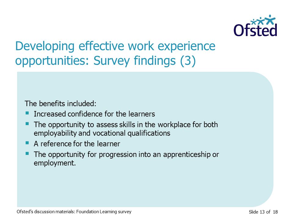 Slide 13 of 18 Developing effective work experience opportunities: Survey findings (3) Ofsted’s discussion materials: Foundation Learning survey The benefits included:  Increased confidence for the learners  The opportunity to assess skills in the workplace for both employability and vocational qualifications  A reference for the learner  The opportunity for progression into an apprenticeship or employment.