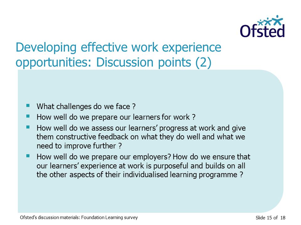 Slide 15 of 18 Developing effective work experience opportunities: Discussion points (2) Ofsted’s discussion materials: Foundation Learning survey  What challenges do we face .