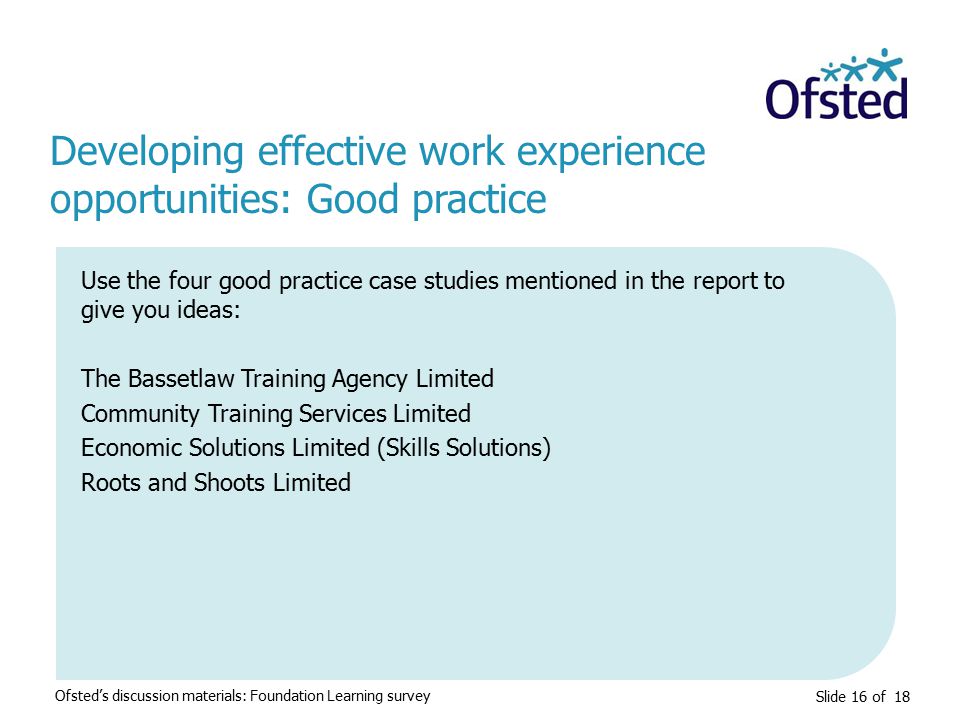 Slide 16 of 18 Developing effective work experience opportunities: Good practice Ofsted’s discussion materials: Foundation Learning survey Use the four good practice case studies mentioned in the report to give you ideas: The Bassetlaw Training Agency Limited Community Training Services Limited Economic Solutions Limited (Skills Solutions) Roots and Shoots Limited