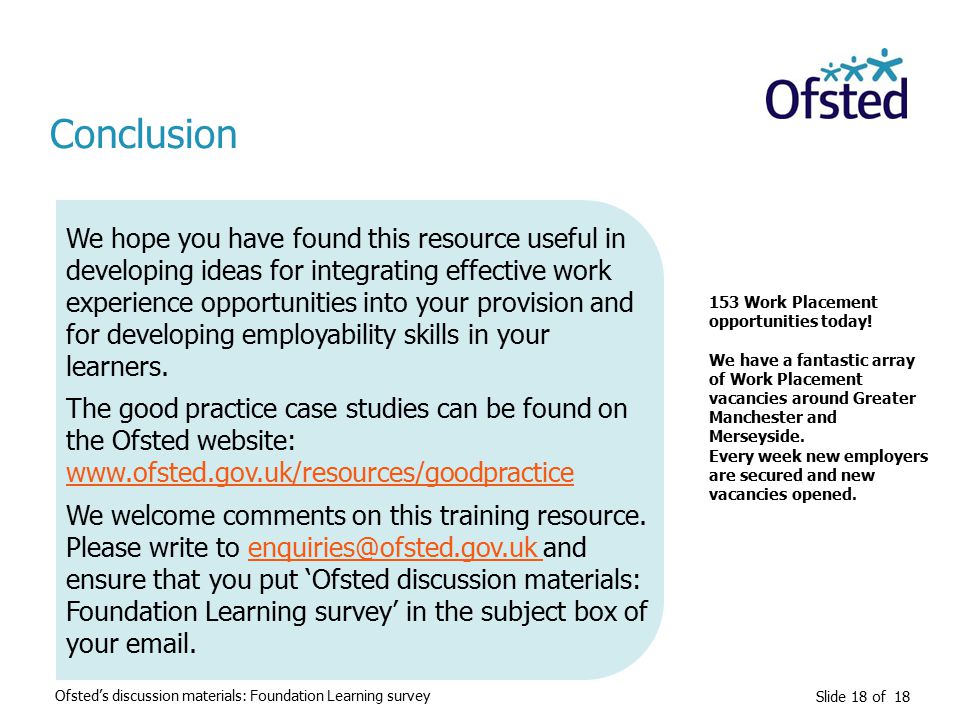 Slide 18 of 18 Conclusion We hope you have found this resource useful in developing ideas for integrating effective work experience opportunities into your provision and for developing employability skills in your learners.