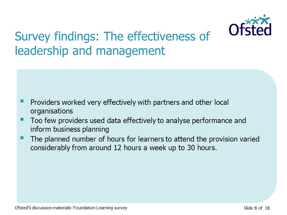 Slide 8 of 18  Providers worked very effectively with partners and other local organisations  Too few providers used data effectively to analyse performance and inform business planning  The planned number of hours for learners to attend the provision varied considerably from around 12 hours a week up to 30 hours.