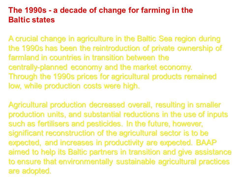 The 1990s - a decade of change for farming in the Baltic states A crucial change in agriculture in the Baltic Sea region during the 1990s has been the reintroduction of private ownership of farmland in countries in transition between the centrally-planned economy and the market economy.