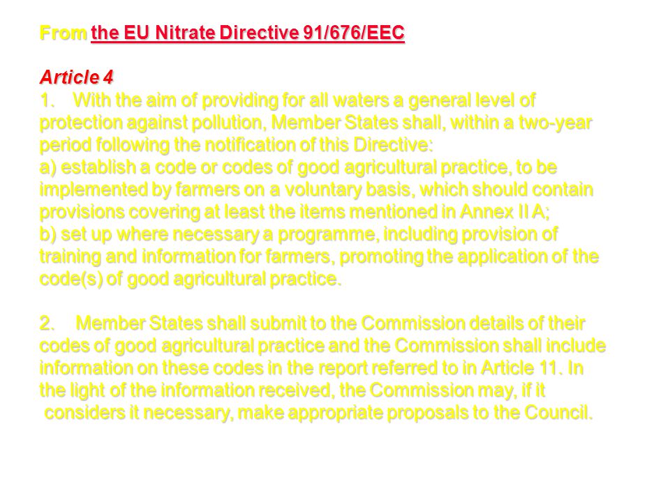 From the EU Nitrate Directive 91/676/EEC the EU Nitrate Directive 91/676/EECthe EU Nitrate Directive 91/676/EEC Article 4 1.With the aim of providing for all waters a general level of protection against pollution, Member States shall, within a two-year period following the notification of this Directive: a) establish a code or codes of good agricultural practice, to be implemented by farmers on a voluntary basis, which should contain provisions covering at least the items mentioned in Annex II A; b) set up where necessary a programme, including provision of training and information for farmers, promoting the application of the code(s) of good agricultural practice.