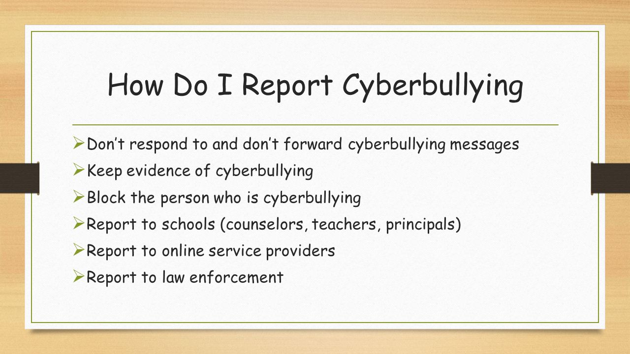 How Do I Report Cyberbullying  Don’t respond to and don’t forward cyberbullying messages  Keep evidence of cyberbullying  Block the person who is cyberbullying  Report to schools (counselors, teachers, principals)  Report to online service providers  Report to law enforcement