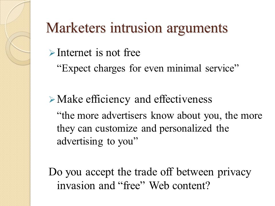 Marketers intrusion arguments  Internet is not free Expect charges for even minimal service  Make efficiency and effectiveness the more advertisers know about you, the more they can customize and personalized the advertising to you Do you accept the trade off between privacy invasion and free Web content