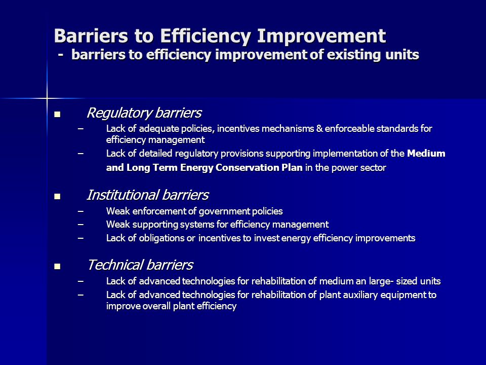 Barriers to Efficiency Improvement - barriers to efficiency improvement of existing units Regulatory barriers Regulatory barriers –Lack of adequate policies, incentives mechanisms & enforceable standards for efficiency management –Lack of detailed regulatory provisions supporting implementation of the Medium and Long Term Energy Conservation Plan in the power sector Institutional barriers Institutional barriers –Weak enforcement of government policies –Weak supporting systems for efficiency management –Lack of obligations or incentives to invest energy efficiency improvements Technical barriers Technical barriers –Lack of advanced technologies for rehabilitation of medium an large- sized units –Lack of advanced technologies for rehabilitation of plant auxiliary equipment to improve overall plant efficiency
