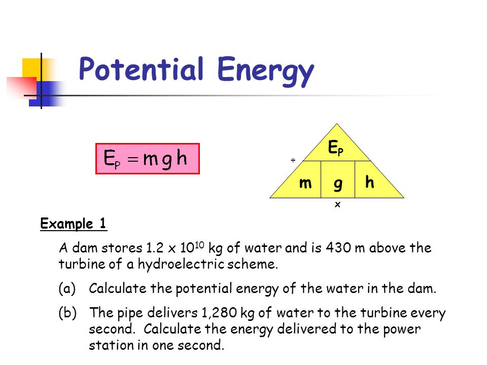 x ÷ Potential Energy EPEP mh g Example 1 A dam stores 1.2 x kg of water and is 430 m above the turbine of a hydroelectric scheme.