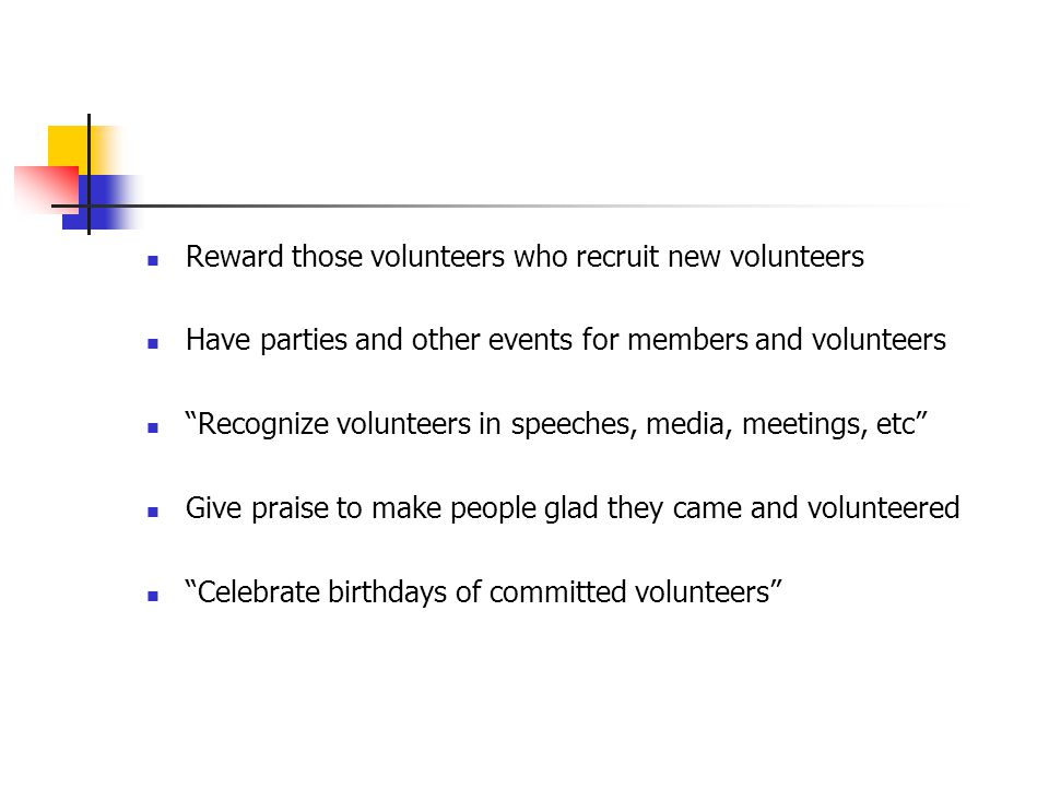 Reward those volunteers who recruit new volunteers Have parties and other events for members and volunteers Recognize volunteers in speeches, media, meetings, etc Give praise to make people glad they came and volunteered Celebrate birthdays of committed volunteers