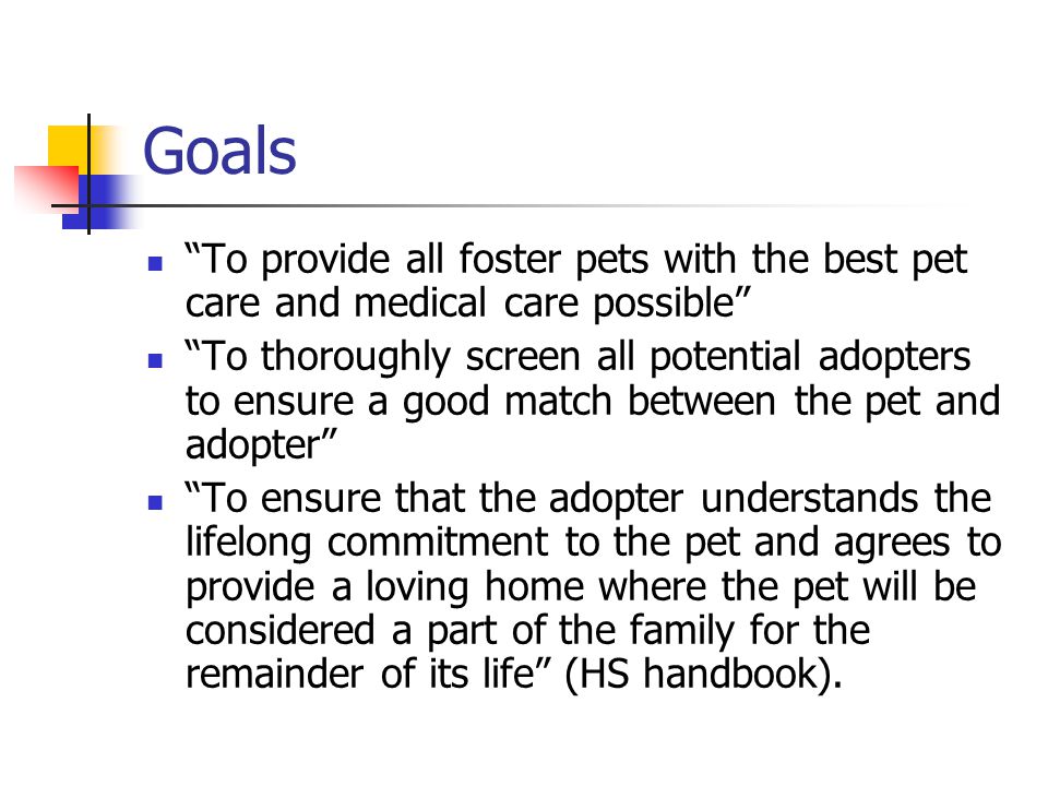 Goals To provide all foster pets with the best pet care and medical care possible To thoroughly screen all potential adopters to ensure a good match between the pet and adopter To ensure that the adopter understands the lifelong commitment to the pet and agrees to provide a loving home where the pet will be considered a part of the family for the remainder of its life (HS handbook).
