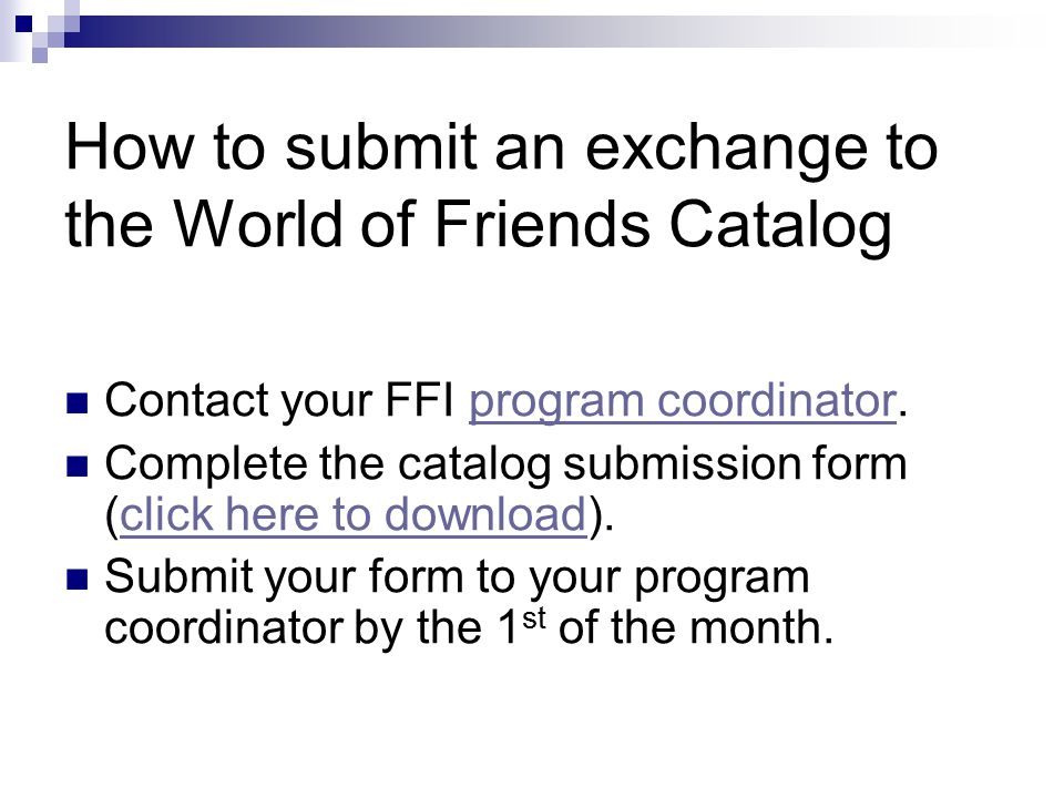 How to submit an exchange to the World of Friends Catalog Contact your FFI program coordinator.program coordinator Complete the catalog submission form (click here to download).click here to download Submit your form to your program coordinator by the 1 st of the month.