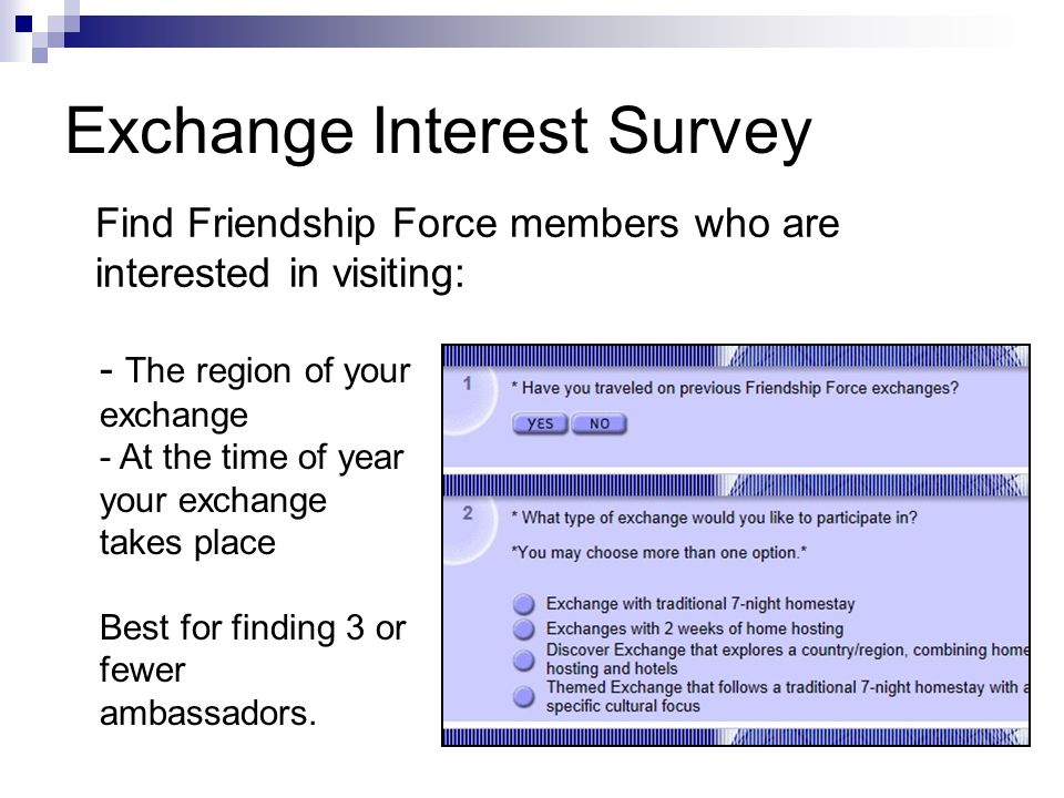Exchange Interest Survey Find Friendship Force members who are interested in visiting: - The region of your exchange - At the time of year your exchange takes place Best for finding 3 or fewer ambassadors.