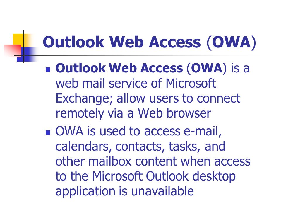Outlook Web Access (OWA) is a web mail service of Microsoft Exchange; allow users to connect remotely via a Web browser OWA is used to access  , calendars, contacts, tasks, and other mailbox content when access to the Microsoft Outlook desktop application is unavailable Outlook Web Access (OWA)