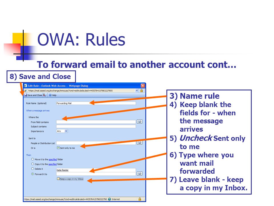 OWA: Rules To forward  to another account cont… 3)Name rule 4)Keep blank the fields for - when the message arrives 5) Uncheck Sent only to me 6) Type where you want mail forwarded 7) Leave blank - keep a copy in my Inbox.
