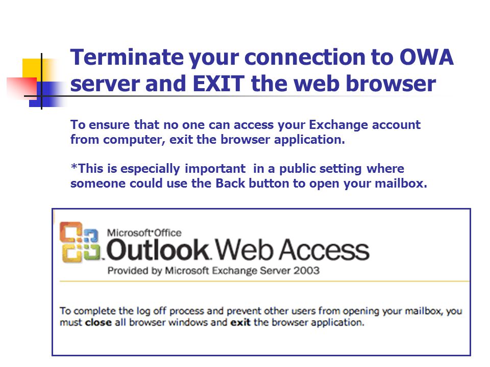 Terminate your connection to OWA server and EXIT the web browser To ensure that no one can access your Exchange account from computer, exit the browser application.