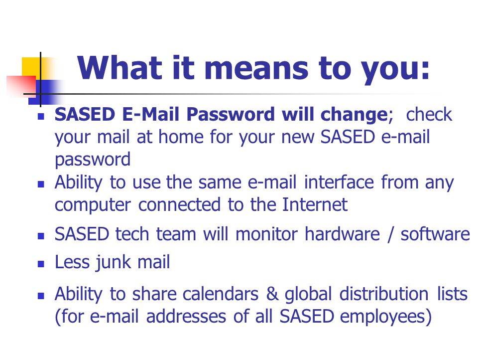 What it means to you: SASED  Password will change; check your mail at home for your new SASED  password SASED tech team will monitor hardware / software Ability to share calendars & global distribution lists (for  addresses of all SASED employees) Less junk mail Ability to use the same  interface from any computer connected to the Internet