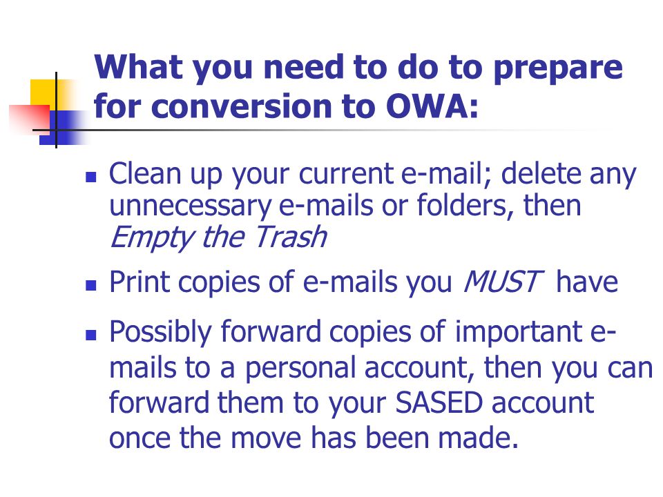 What you need to do to prepare for conversion to OWA: Clean up your current  ; delete any unnecessary  s or folders, then Empty the Trash Possibly forward copies of important e- mails to a personal account, then you can forward them to your SASED account once the move has been made.