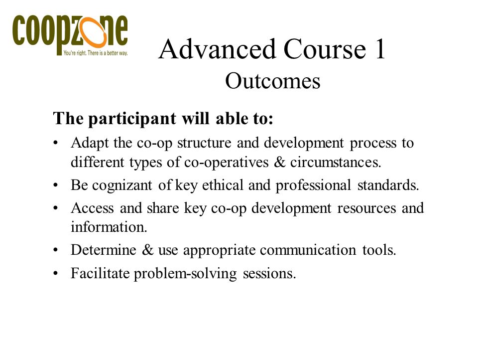 Advanced Course 1 Outcomes The participant will able to: Adapt the co-op structure and development process to different types of co-operatives & circumstances.