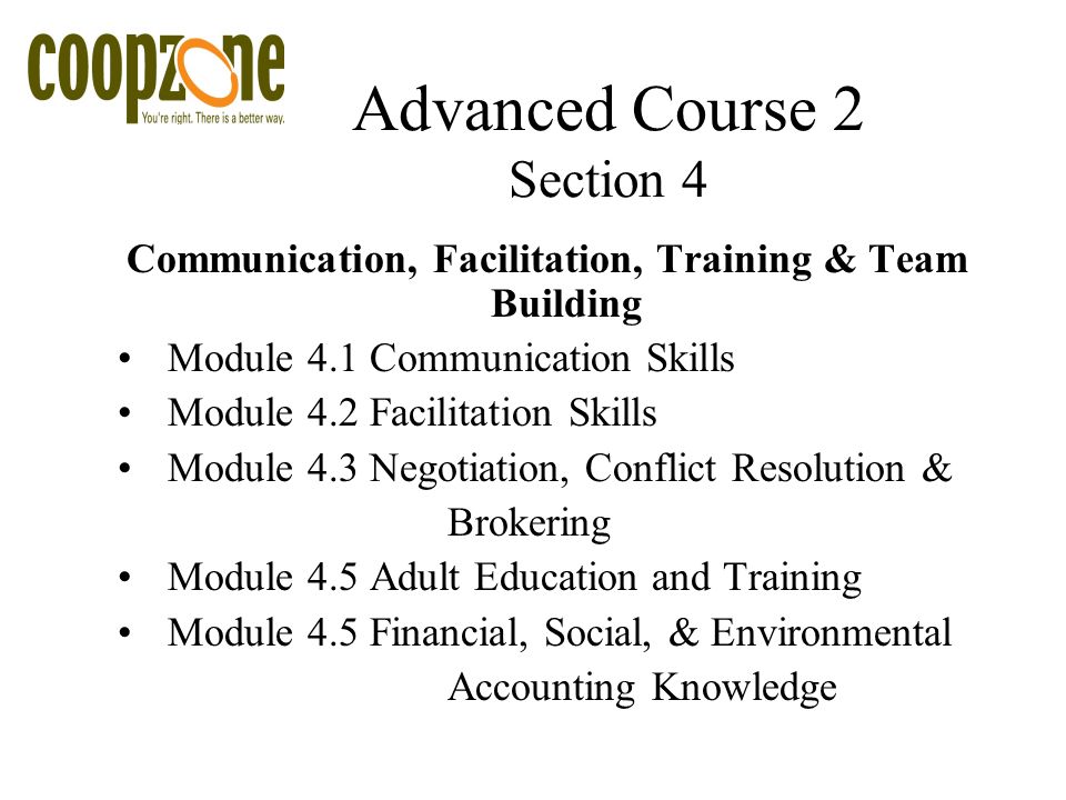 Advanced Course 2 Section 4 Communication, Facilitation, Training & Team Building Module 4.1 Communication Skills Module 4.2 Facilitation Skills Module 4.3 Negotiation, Conflict Resolution & Brokering Module 4.5 Adult Education and Training Module 4.5 Financial, Social, & Environmental Accounting Knowledge