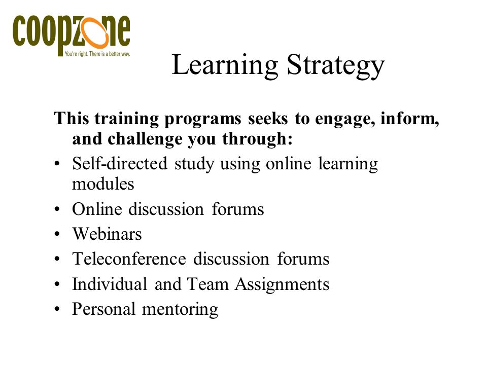 Learning Strategy This training programs seeks to engage, inform, and challenge you through: Self-directed study using online learning modules Online discussion forums Webinars Teleconference discussion forums Individual and Team Assignments Personal mentoring