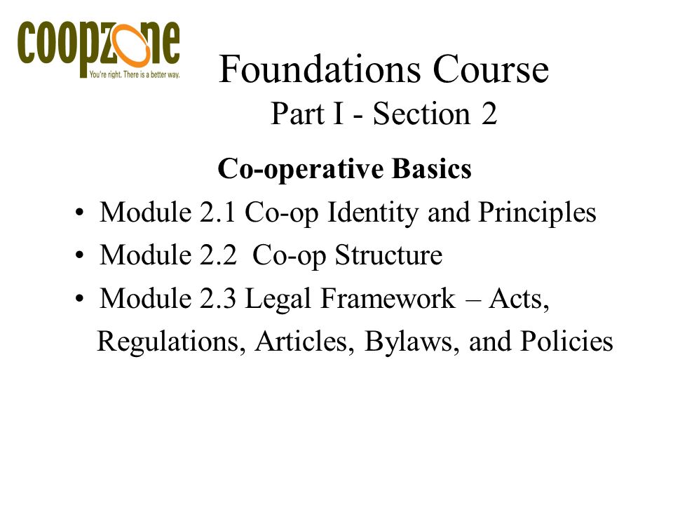 Foundations Course Part I - Section 2 Co-operative Basics Module 2.1 Co-op Identity and Principles Module 2.2 Co-op Structure Module 2.3 Legal Framework – Acts, Regulations, Articles, Bylaws, and Policies