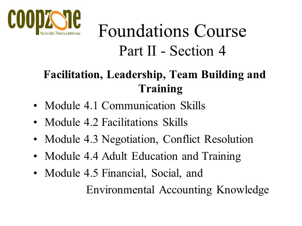 Foundations Course Part II - Section 4 Facilitation, Leadership, Team Building and Training Module 4.1 Communication Skills Module 4.2 Facilitations Skills Module 4.3 Negotiation, Conflict Resolution Module 4.4 Adult Education and Training Module 4.5 Financial, Social, and Environmental Accounting Knowledge