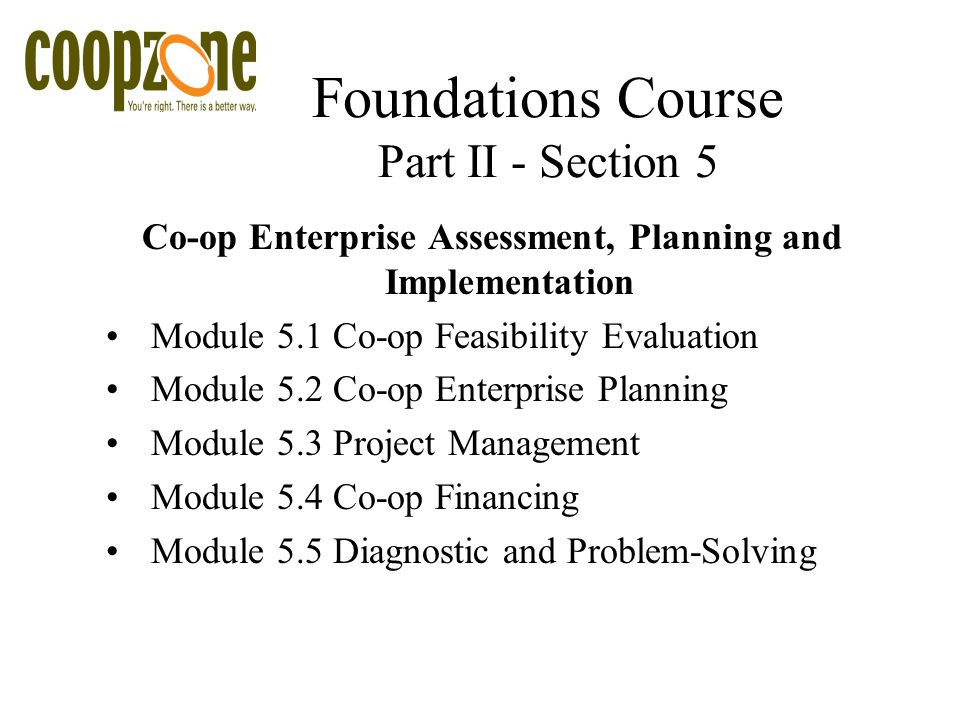 Foundations Course Part II - Section 5 Co-op Enterprise Assessment, Planning and Implementation Module 5.1 Co-op Feasibility Evaluation Module 5.2 Co-op Enterprise Planning Module 5.3 Project Management Module 5.4 Co-op Financing Module 5.5 Diagnostic and Problem-Solving