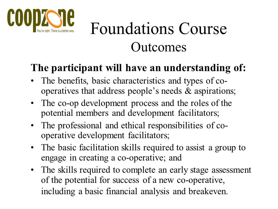 Foundations Course Outcomes The participant will have an understanding of: The benefits, basic characteristics and types of co- operatives that address people’s needs & aspirations; The co-op development process and the roles of the potential members and development facilitators; The professional and ethical responsibilities of co- operative development facilitators; The basic facilitation skills required to assist a group to engage in creating a co-operative; and The skills required to complete an early stage assessment of the potential for success of a new co-operative, including a basic financial analysis and breakeven.