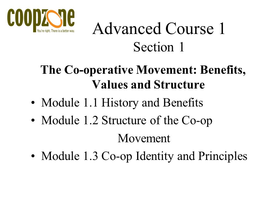 Advanced Course 1 Section 1 The Co-operative Movement: Benefits, Values and Structure Module 1.1 History and Benefits Module 1.2 Structure of the Co-op Movement Module 1.3 Co-op Identity and Principles