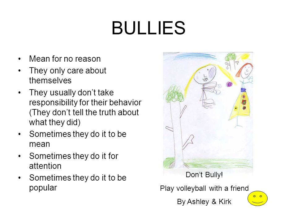 BULLIES Mean for no reason They only care about themselves They usually don’t take responsibility for their behavior (They don’t tell the truth about what they did) Sometimes they do it to be mean Sometimes they do it for attention Sometimes they do it to be popular Don’t Bully.