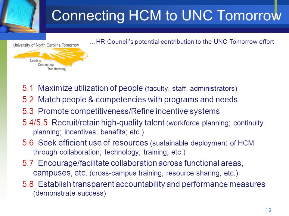 Connecting HCM to UNC Tomorrow 5.1 Maximize utilization of people (faculty, staff, administrators) 5.2 Match people & competencies with programs and needs 5.3 Promote competitiveness/Refine incentive systems 5.4/5.5 Recruit/retain high-quality talent (workforce planning; continuity planning; incentives; benefits; etc.) 5.6 Seek efficient use of resources (sustainable deployment of HCM through collaboration; technology; training; etc.) 5.7 Encourage/facilitate collaboration across functional areas, campuses, etc.
