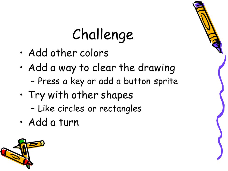 Challenge Add other colors Add a way to clear the drawing –Press a key or add a button sprite Try with other shapes –Like circles or rectangles Add a turn