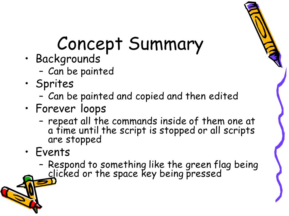 Concept Summary Backgrounds –Can be painted Sprites –Can be painted and copied and then edited Forever loops –repeat all the commands inside of them one at a time until the script is stopped or all scripts are stopped Events –Respond to something like the green flag being clicked or the space key being pressed