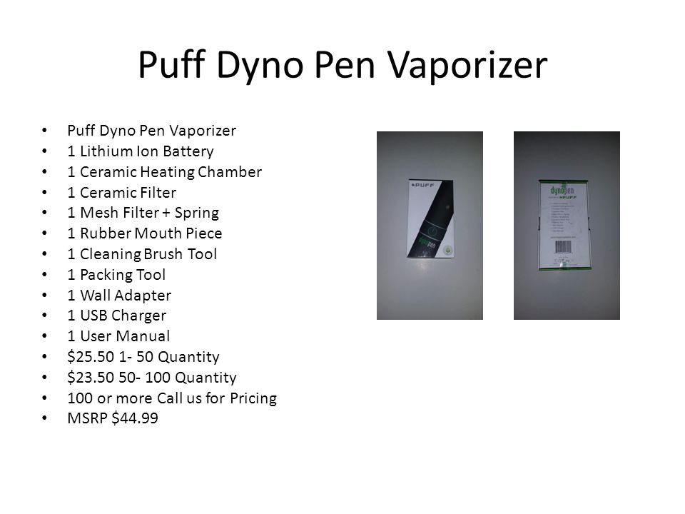 Puff Dyno Pen Vaporizer 1 Lithium Ion Battery 1 Ceramic Heating Chamber 1 Ceramic Filter 1 Mesh Filter + Spring 1 Rubber Mouth Piece 1 Cleaning Brush Tool 1 Packing Tool 1 Wall Adapter 1 USB Charger 1 User Manual $ Quantity $ Quantity 100 or more Call us for Pricing MSRP $44.99