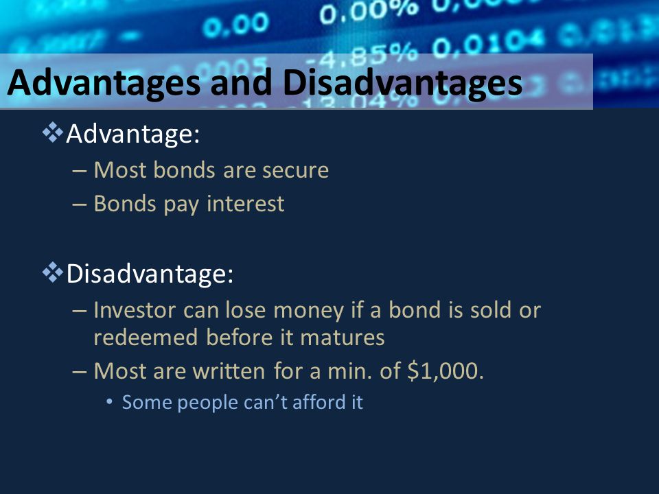 Advantages and Disadvantages  Advantage: – Most bonds are secure – Bonds pay interest  Disadvantage: – Investor can lose money if a bond is sold or redeemed before it matures – Most are written for a min.
