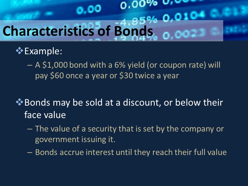 Characteristics of Bonds  Example: – A $1,000 bond with a 6% yield (or coupon rate) will pay $60 once a year or $30 twice a year  Bonds may be sold at a discount, or below their face value – The value of a security that is set by the company or government issuing it.