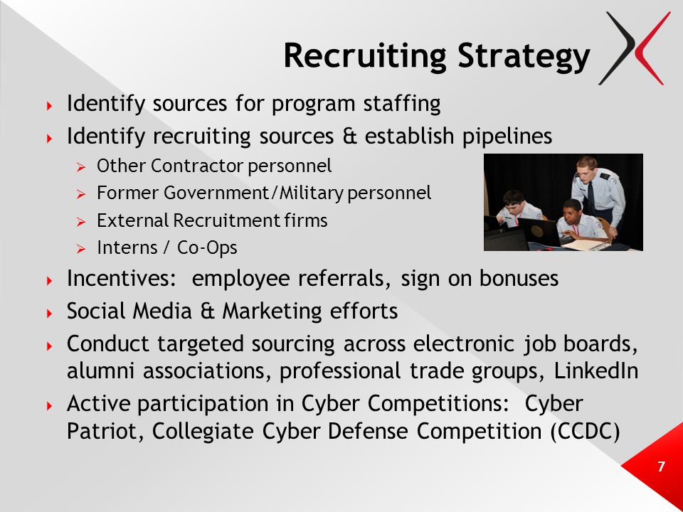 Recruiting Strategy  Identify sources for program staffing  Identify recruiting sources & establish pipelines  Other Contractor personnel  Former Government/Military personnel  External Recruitment firms  Interns / Co-Ops  Incentives: employee referrals, sign on bonuses  Social Media & Marketing efforts  Conduct targeted sourcing across electronic job boards, alumni associations, professional trade groups, LinkedIn  Active participation in Cyber Competitions: Cyber Patriot, Collegiate Cyber Defense Competition (CCDC) 7