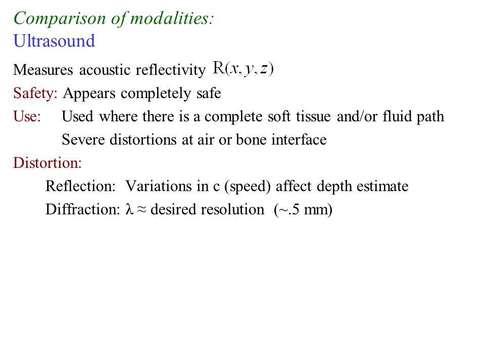 Comparison of modalities: Ultrasound Measures acoustic reflectivity Safety: Appears completely safe Use: Used where there is a complete soft tissue and/or fluid path Severe distortions at air or bone interface Distortion: Reflection: Variations in c (speed) affect depth estimate Diffraction: λ ≈ desired resolution (~.5 mm)