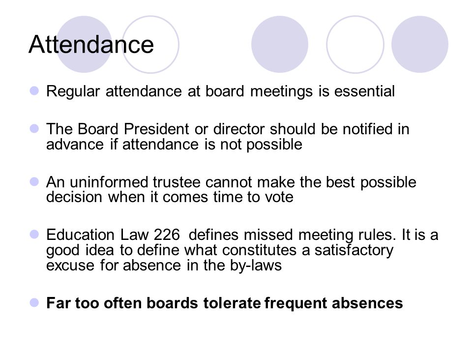 Attendance Regular attendance at board meetings is essential The Board President or director should be notified in advance if attendance is not possible An uninformed trustee cannot make the best possible decision when it comes time to vote Education Law 226 defines missed meeting rules.