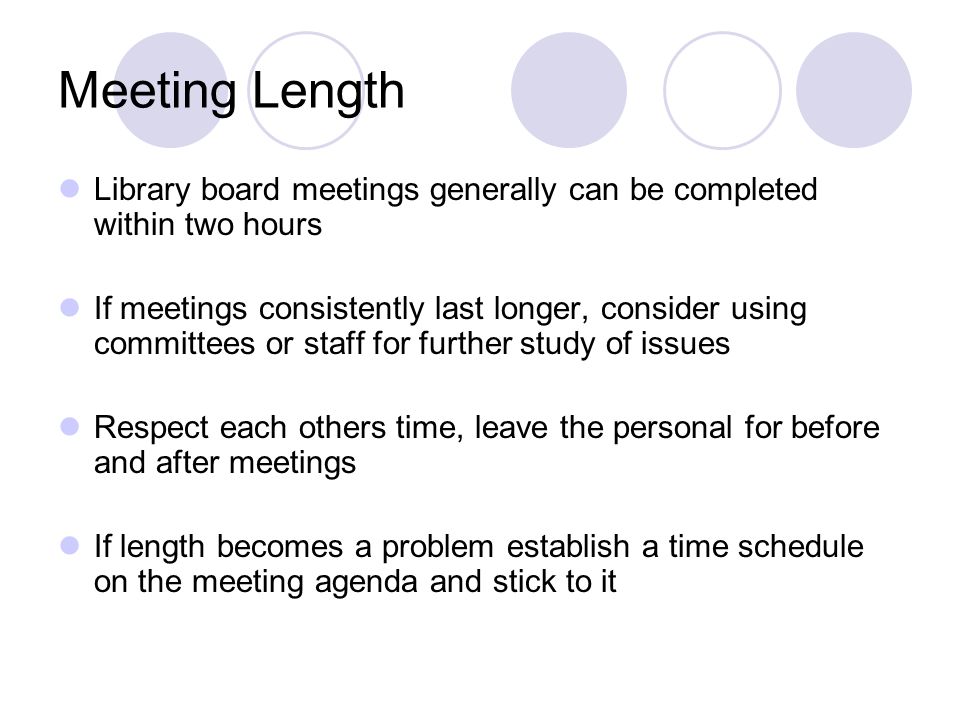 Meeting Length Library board meetings generally can be completed within two hours If meetings consistently last longer, consider using committees or staff for further study of issues Respect each others time, leave the personal for before and after meetings If length becomes a problem establish a time schedule on the meeting agenda and stick to it