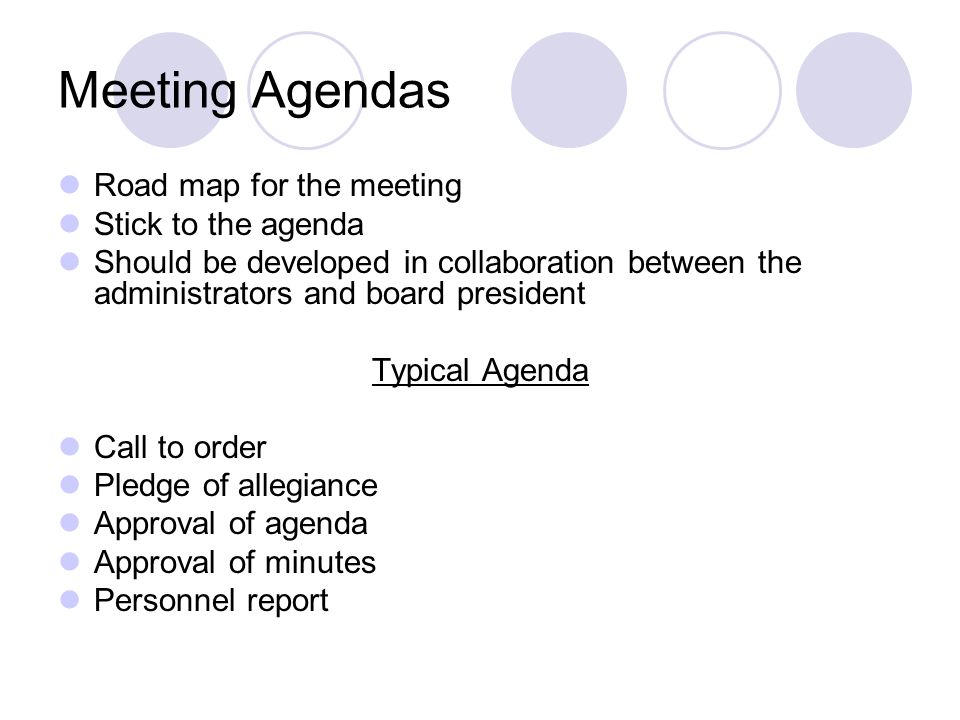 Meeting Agendas Road map for the meeting Stick to the agenda Should be developed in collaboration between the administrators and board president Typical Agenda Call to order Pledge of allegiance Approval of agenda Approval of minutes Personnel report