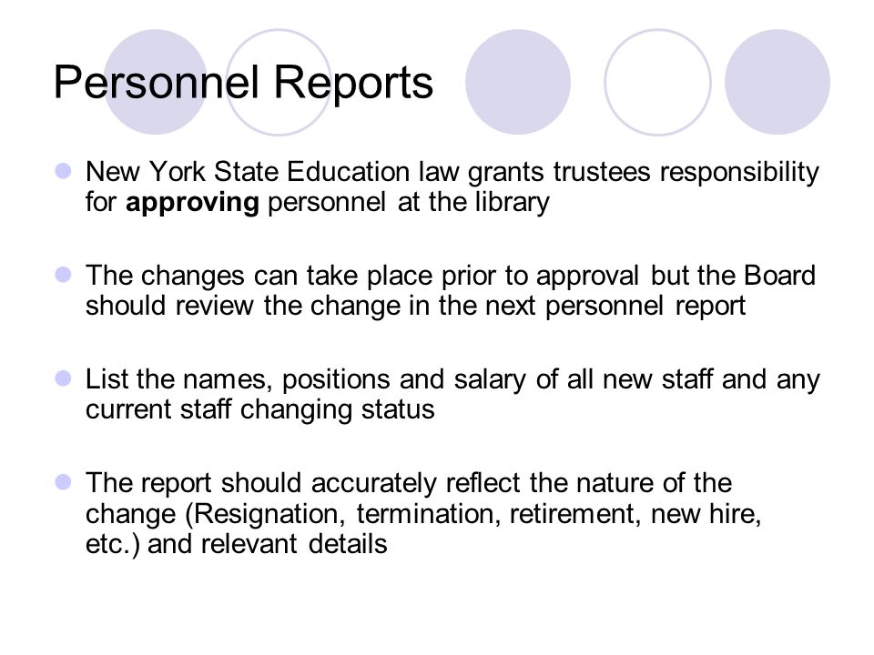 Personnel Reports New York State Education law grants trustees responsibility for approving personnel at the library The changes can take place prior to approval but the Board should review the change in the next personnel report List the names, positions and salary of all new staff and any current staff changing status The report should accurately reflect the nature of the change (Resignation, termination, retirement, new hire, etc.) and relevant details