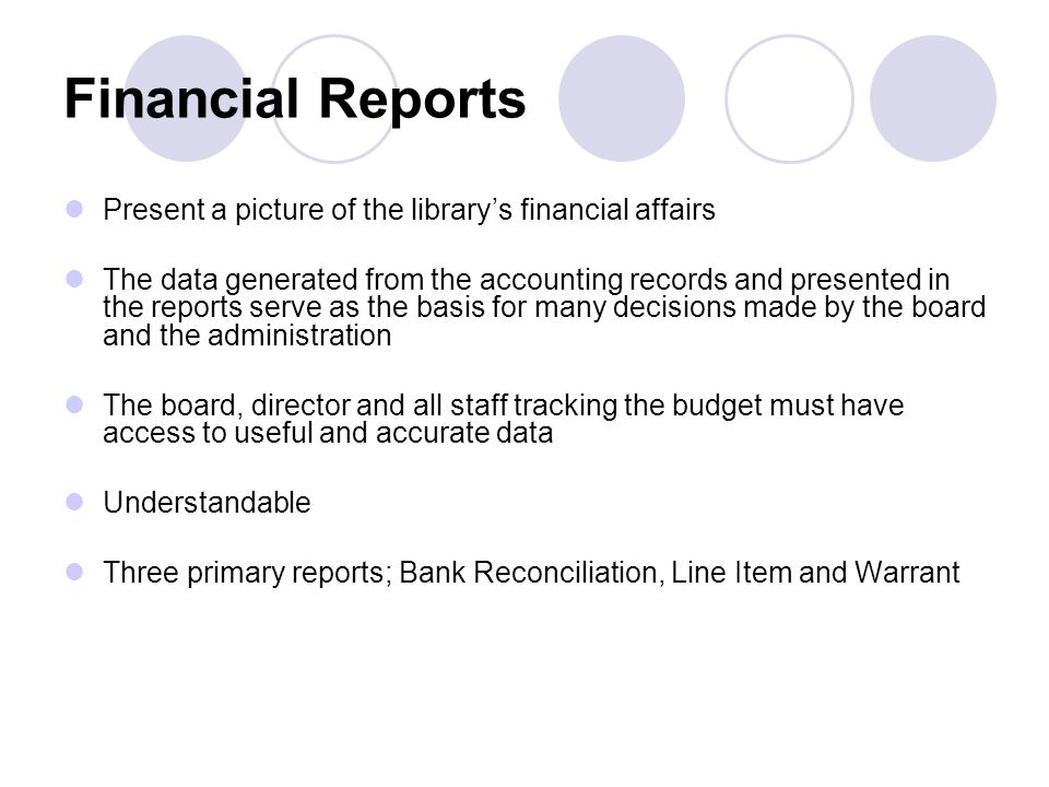Financial Reports Present a picture of the library’s financial affairs The data generated from the accounting records and presented in the reports serve as the basis for many decisions made by the board and the administration The board, director and all staff tracking the budget must have access to useful and accurate data Understandable Three primary reports; Bank Reconciliation, Line Item and Warrant