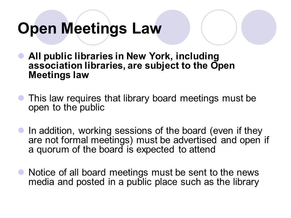 Open Meetings Law All public libraries in New York, including association libraries, are subject to the Open Meetings law This law requires that library board meetings must be open to the public In addition, working sessions of the board (even if they are not formal meetings) must be advertised and open if a quorum of the board is expected to attend Notice of all board meetings must be sent to the news media and posted in a public place such as the library